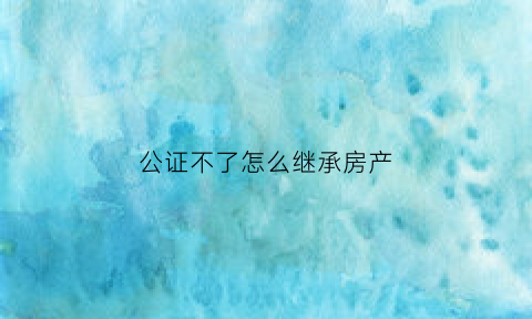 公证不了怎么继承房产(不办公证怎么继承房产)