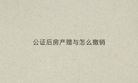 公证后房产赠与怎么撤销(公证过的房产赠与可以撤销吗)