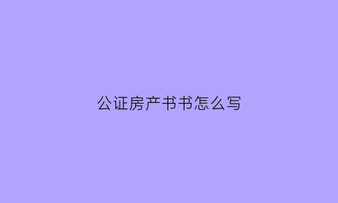 公证房产书书怎么写(公证房产书书怎么写才有效)