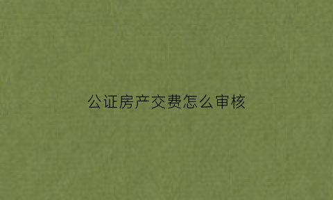 公证房产交费怎么审核(公证房产交费怎么审核的)