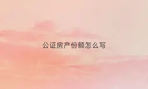 公证房产份额怎么写(房产证份额公证)