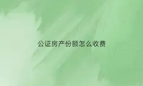 公证房产份额怎么收费(房产证公证份额)