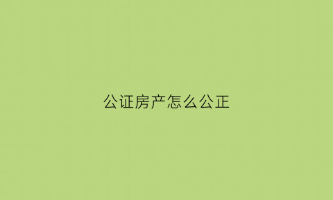 公证房产怎么公正(公证房产的法律效力时间多长)