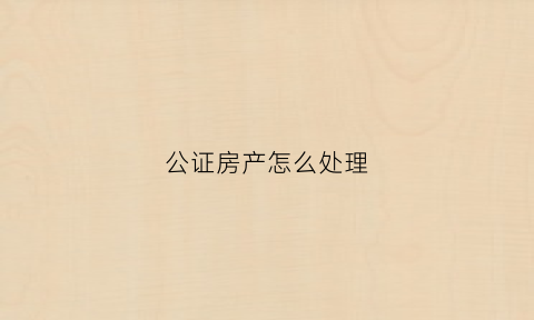 公证房产怎么处理(公证房产怎么处理最快)