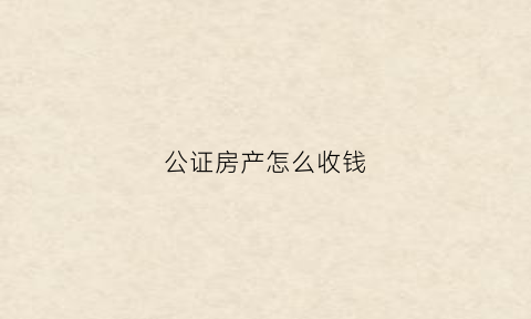 公证房产怎么收钱(公证房产怎么收钱的)