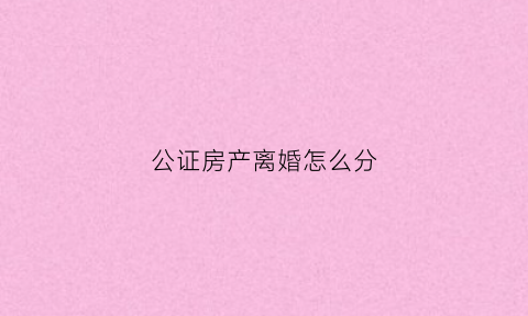 公证房产离婚怎么分(房产公证书在离婚时怎么分割)