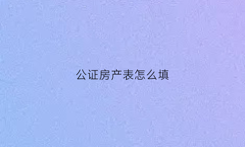 公证房产表怎么填(房产公证书怎么写样本)