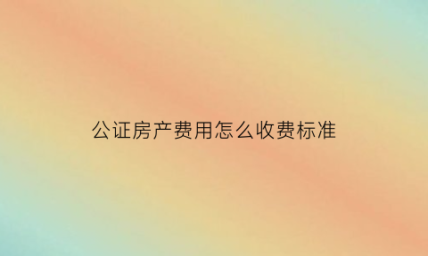公证房产费用怎么收费标准(公证房产费用是多少)
