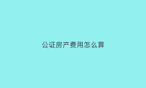 公证房产费用怎么算(公证房产费用怎么算出来的)
