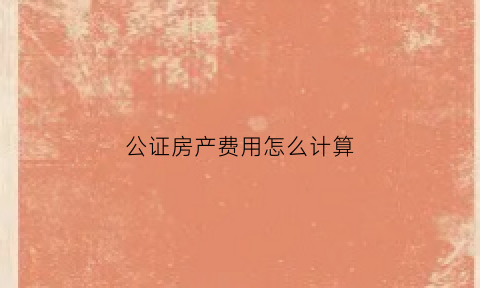 公证房产费用怎么计算(公证房产费用怎么计算的)