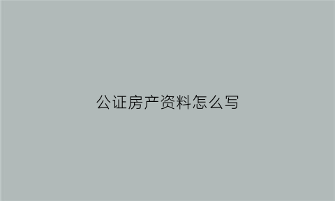 公证房产资料怎么写(公证房产资料怎么写的)