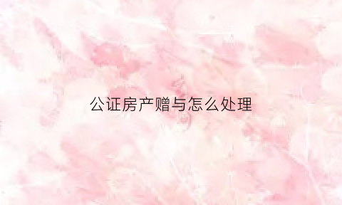 公证房产赠与怎么处理(公证房产赠与怎么处理的)