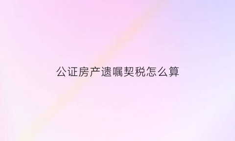 公证房产遗嘱契税怎么算(房产遗嘱公证收费标准)