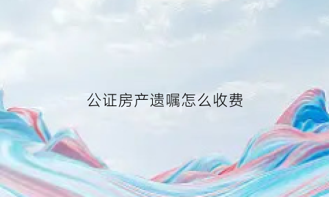 公证房产遗嘱怎么收费(公证处立房产遗嘱怎么收费)