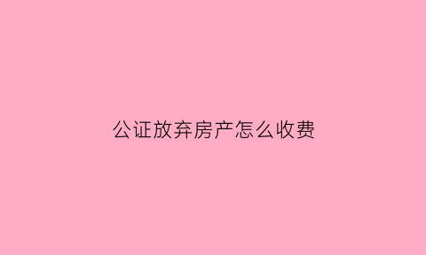 公证放弃房产怎么收费(放弃房产公证处公证费用)