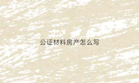 公证材料房产怎么写(房产证公证材料)