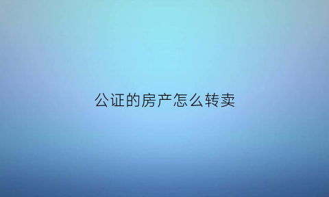 公证的房产怎么转卖(公证房怎么过户)