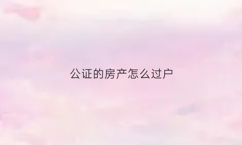 公证的房产怎么过户(公证的房产怎么过户给子女)