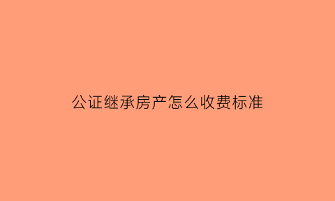 公证继承房产怎么收费标准