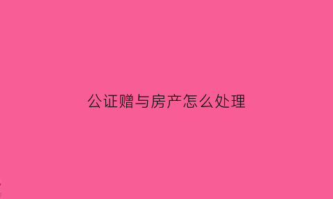 公证赠与房产怎么处理(公证过的赠与)