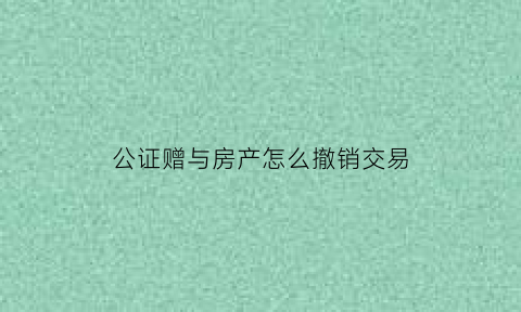 公证赠与房产怎么撤销交易(公证赠与如何撤销)