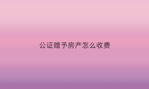 公证赠予房产怎么收费(公证赠与)