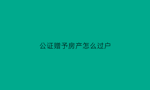 公证赠予房产怎么过户(公证处赠予房产怎么收费的)