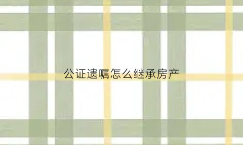公证遗嘱怎么继承房产(公证遗嘱继承房产为什么不算数)