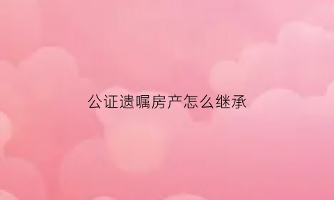 公证遗嘱房产怎么继承(公证遗嘱房产继承收费)