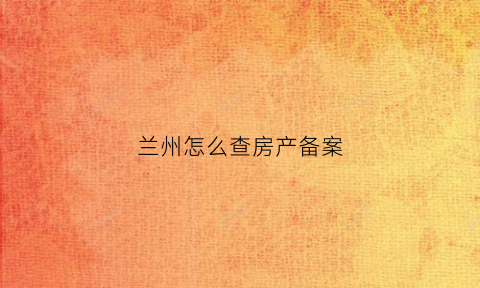 兰州怎么查房产备案(兰州房产局查备案价)