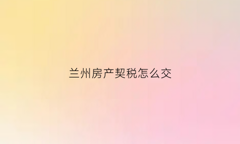 兰州房产契税怎么交(兰州房屋契税2021年收费标准)