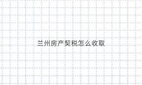 兰州房产契税怎么收取(兰州市购房契税新政策2020)