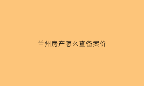 兰州房产怎么查备案价(兰州新房备案价怎么查)