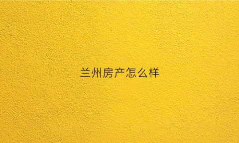 兰州房产怎么样(兰州房产怎么样值得买吗)