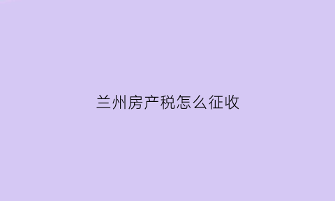 兰州房产税怎么征收(兰州房产税征收开始了吗)