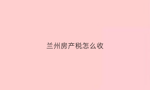 兰州房产税怎么收(兰州房产税)