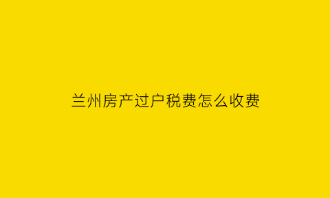 兰州房产过户税费怎么收费(兰州二手房过户费用全清晰)