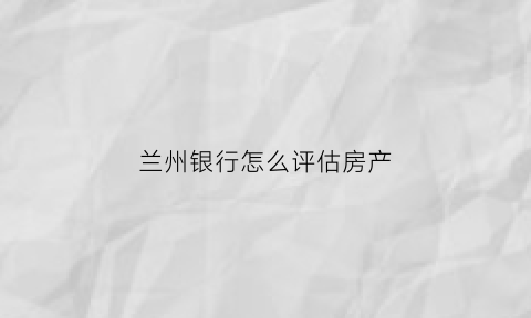 兰州银行怎么评估房产(兰州银行抵押贷款条件)