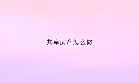 共享房产怎么做(共享房产怎么申请)