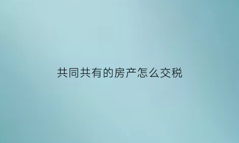 共同共有的房产怎么交税(共同共有房产怎么卖)