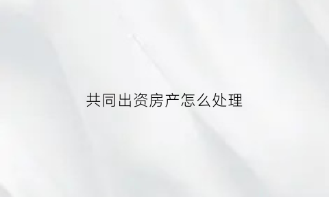 共同出资房产怎么处理(共同出资买房协议范本)
