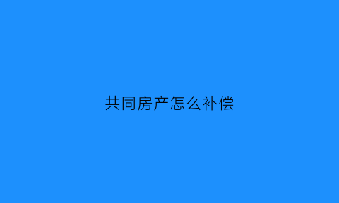 共同房产怎么补偿(共同房产怎么补偿房子)