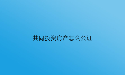 共同投资房产怎么公证(共同投资房产协议书)