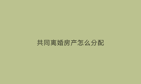 共同离婚房产怎么分配(共同离婚房产怎么分配给对方)