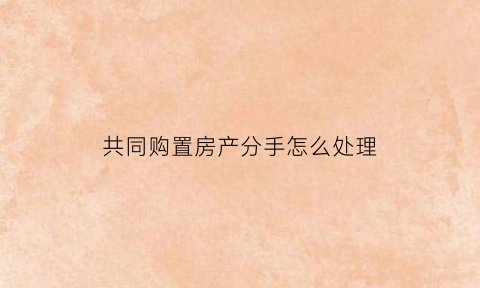 共同购置房产分手怎么处理(共同购买房产如何确权)