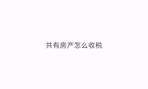 共有房产怎么收税(共有房产怎么处置)