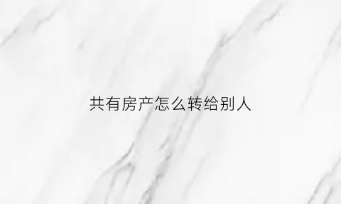共有房产怎么转给别人(共有房产如何卖)
