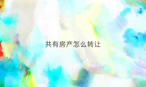 共有房产怎么转让(共有房产怎么卖出)