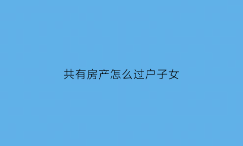 共有房产怎么过户子女(共有房产过户到一人名下的法律意义)