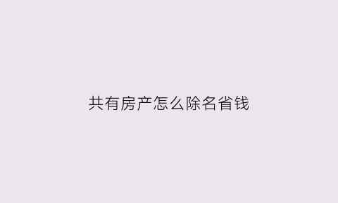 共有房产怎么除名省钱(共同共有房产怎样除名)